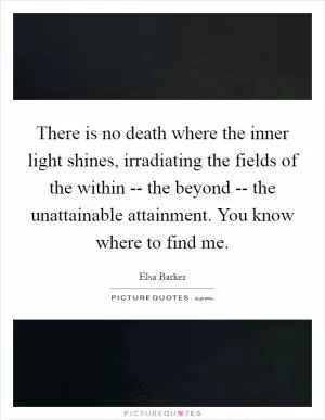 There is no death where the inner light shines, irradiating the fields of the within -- the beyond -- the unattainable attainment. You know where to find me Picture Quote #1