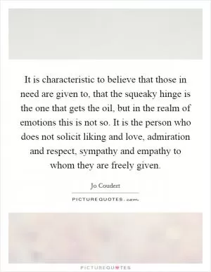 It is characteristic to believe that those in need are given to, that the squeaky hinge is the one that gets the oil, but in the realm of emotions this is not so. It is the person who does not solicit liking and love, admiration and respect, sympathy and empathy to whom they are freely given Picture Quote #1