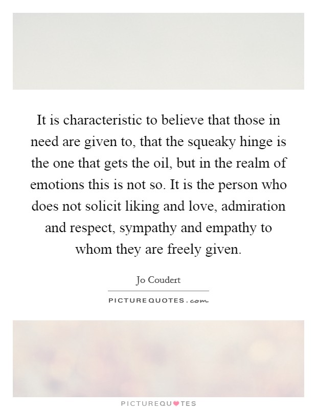 It is characteristic to believe that those in need are given to, that the squeaky hinge is the one that gets the oil, but in the realm of emotions this is not so. It is the person who does not solicit liking and love, admiration and respect, sympathy and empathy to whom they are freely given Picture Quote #1