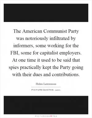 The American Communist Party was notoriously infiltrated by informers, some working for the FBI, some for capitalist employers. At one time it used to be said that spies practically kept the Party going with their dues and contributions Picture Quote #1
