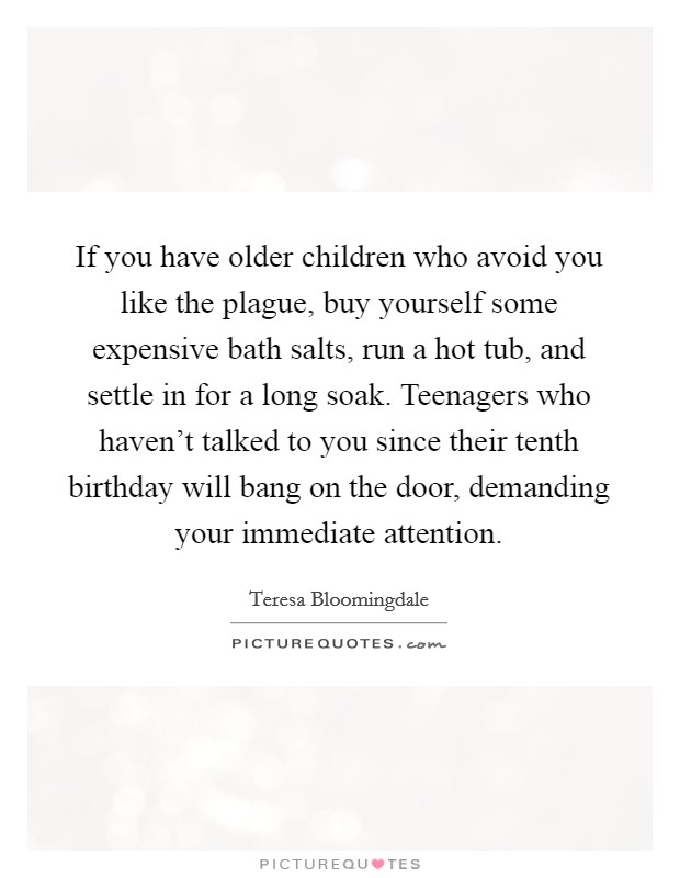 If you have older children who avoid you like the plague, buy yourself some expensive bath salts, run a hot tub, and settle in for a long soak. Teenagers who haven't talked to you since their tenth birthday will bang on the door, demanding your immediate attention Picture Quote #1