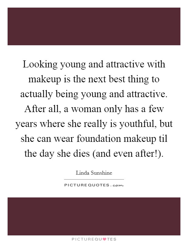 Looking young and attractive with makeup is the next best thing to actually being young and attractive. After all, a woman only has a few years where she really is youthful, but she can wear foundation makeup til the day she dies (and even after!) Picture Quote #1
