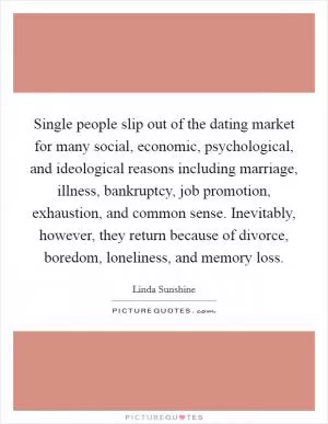 Single people slip out of the dating market for many social, economic, psychological, and ideological reasons including marriage, illness, bankruptcy, job promotion, exhaustion, and common sense. Inevitably, however, they return because of divorce, boredom, loneliness, and memory loss Picture Quote #1