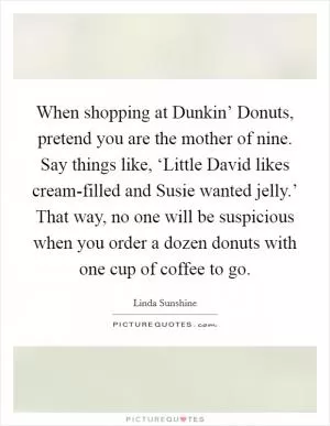 When shopping at Dunkin’ Donuts, pretend you are the mother of nine. Say things like, ‘Little David likes cream-filled and Susie wanted jelly.’ That way, no one will be suspicious when you order a dozen donuts with one cup of coffee to go Picture Quote #1