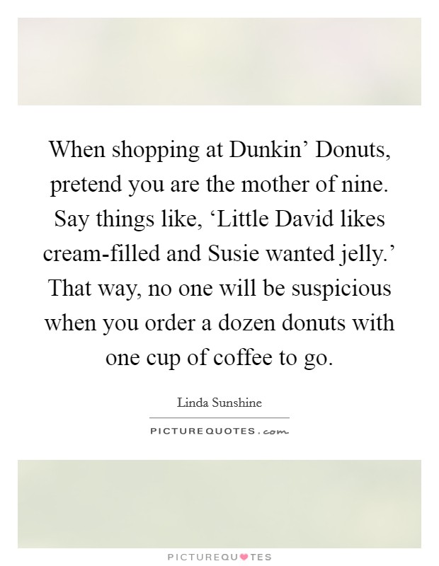 When shopping at Dunkin' Donuts, pretend you are the mother of nine. Say things like, ‘Little David likes cream-filled and Susie wanted jelly.' That way, no one will be suspicious when you order a dozen donuts with one cup of coffee to go Picture Quote #1