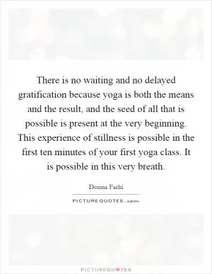 There is no waiting and no delayed gratification because yoga is both the means and the result, and the seed of all that is possible is present at the very beginning. This experience of stillness is possible in the first ten minutes of your first yoga class. It is possible in this very breath Picture Quote #1