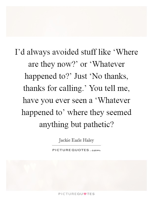 I'd always avoided stuff like ‘Where are they now?' or ‘Whatever happened to?' Just ‘No thanks, thanks for calling.' You tell me, have you ever seen a ‘Whatever happened to' where they seemed anything but pathetic? Picture Quote #1