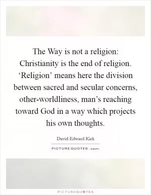 The Way is not a religion: Christianity is the end of religion. ‘Religion’ means here the division between sacred and secular concerns, other-worldliness, man’s reaching toward God in a way which projects his own thoughts Picture Quote #1