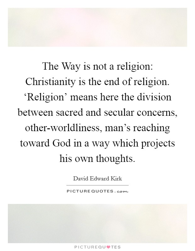 The Way is not a religion: Christianity is the end of religion. ‘Religion' means here the division between sacred and secular concerns, other-worldliness, man's reaching toward God in a way which projects his own thoughts Picture Quote #1