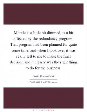 Morale is a little bit dimmed, is a bit affected by the redundancy program. That program had been planned for quite some time, and when I took over it was really left to me to make the final decision and it clearly was the right thing to do for the business Picture Quote #1