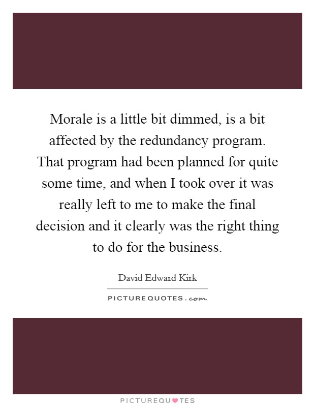Morale is a little bit dimmed, is a bit affected by the redundancy program. That program had been planned for quite some time, and when I took over it was really left to me to make the final decision and it clearly was the right thing to do for the business Picture Quote #1