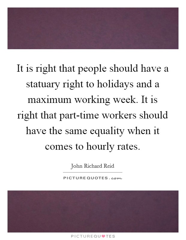 It is right that people should have a statuary right to holidays and a maximum working week. It is right that part-time workers should have the same equality when it comes to hourly rates Picture Quote #1
