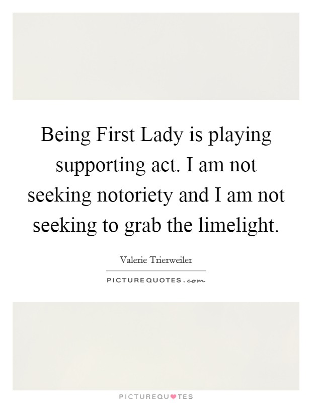 Being First Lady is playing supporting act. I am not seeking notoriety and I am not seeking to grab the limelight Picture Quote #1