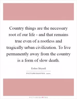 Country things are the necessary root of our life - and that remains true even of a rootless and tragically urban civilization. To live permanently away from the country is a form of slow death Picture Quote #1