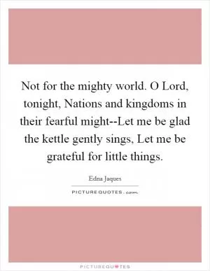 Not for the mighty world. O Lord, tonight, Nations and kingdoms in their fearful might--Let me be glad the kettle gently sings, Let me be grateful for little things Picture Quote #1
