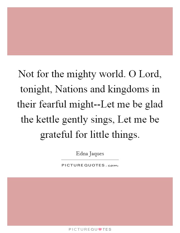 Not for the mighty world. O Lord, tonight, Nations and kingdoms in their fearful might--Let me be glad the kettle gently sings, Let me be grateful for little things Picture Quote #1