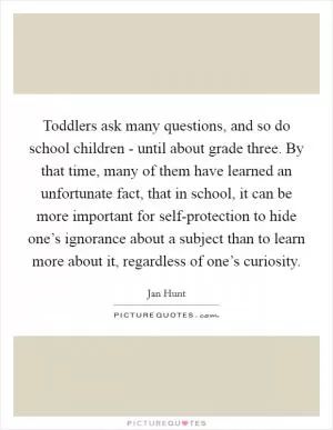 Toddlers ask many questions, and so do school children - until about grade three. By that time, many of them have learned an unfortunate fact, that in school, it can be more important for self-protection to hide one’s ignorance about a subject than to learn more about it, regardless of one’s curiosity Picture Quote #1