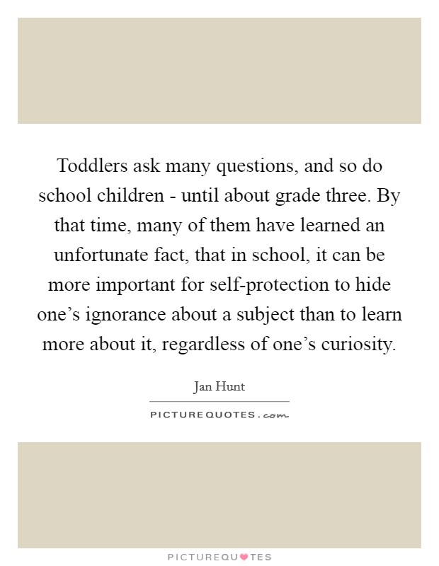 Toddlers ask many questions, and so do school children - until about grade three. By that time, many of them have learned an unfortunate fact, that in school, it can be more important for self-protection to hide one's ignorance about a subject than to learn more about it, regardless of one's curiosity Picture Quote #1