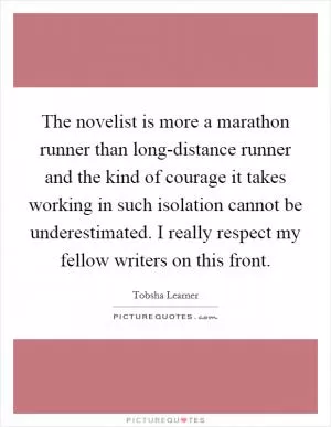 The novelist is more a marathon runner than long-distance runner and the kind of courage it takes working in such isolation cannot be underestimated. I really respect my fellow writers on this front Picture Quote #1