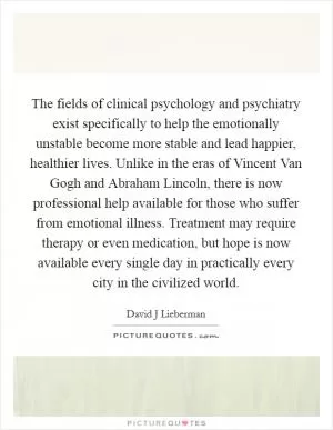 The fields of clinical psychology and psychiatry exist specifically to help the emotionally unstable become more stable and lead happier, healthier lives. Unlike in the eras of Vincent Van Gogh and Abraham Lincoln, there is now professional help available for those who suffer from emotional illness. Treatment may require therapy or even medication, but hope is now available every single day in practically every city in the civilized world Picture Quote #1