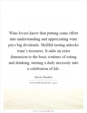 Wine lovers know that putting some effort into understanding and appreciating wine pays big dividends. Skillful tasting unlocks wine’s treasures. It adds an extra dimension to the basic routines of eating and drinking, turning a daily necessity into a celebration of life Picture Quote #1