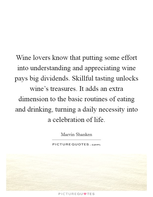 Wine lovers know that putting some effort into understanding and appreciating wine pays big dividends. Skillful tasting unlocks wine's treasures. It adds an extra dimension to the basic routines of eating and drinking, turning a daily necessity into a celebration of life Picture Quote #1