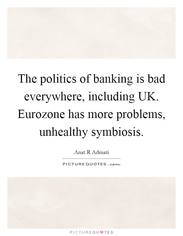 The politics of banking is bad everywhere, including UK. Eurozone has more problems, unhealthy symbiosis Picture Quote #1