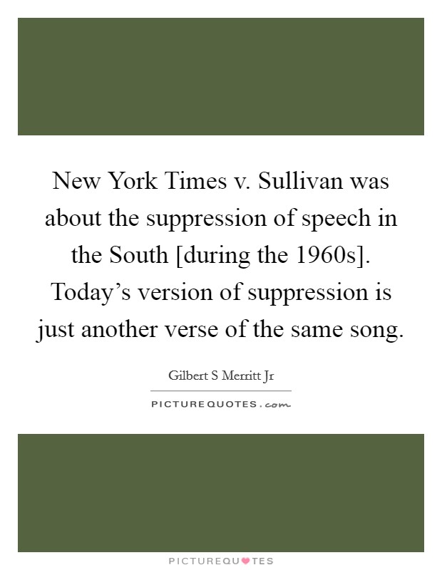 New York Times v. Sullivan was about the suppression of speech in the South [during the 1960s]. Today's version of suppression is just another verse of the same song Picture Quote #1