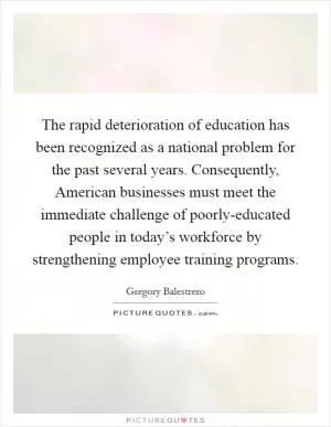 The rapid deterioration of education has been recognized as a national problem for the past several years. Consequently, American businesses must meet the immediate challenge of poorly-educated people in today’s workforce by strengthening employee training programs Picture Quote #1