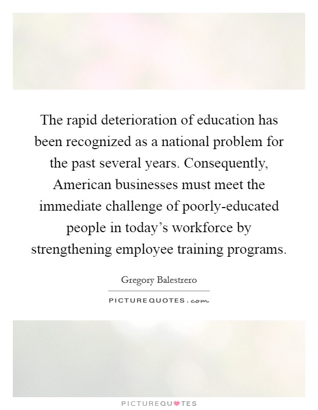 The rapid deterioration of education has been recognized as a national problem for the past several years. Consequently, American businesses must meet the immediate challenge of poorly-educated people in today's workforce by strengthening employee training programs Picture Quote #1