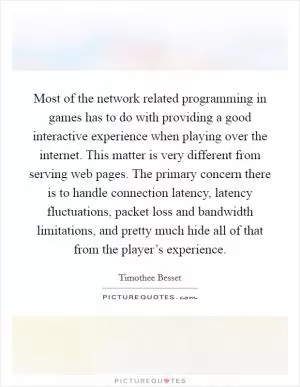 Most of the network related programming in games has to do with providing a good interactive experience when playing over the internet. This matter is very different from serving web pages. The primary concern there is to handle connection latency, latency fluctuations, packet loss and bandwidth limitations, and pretty much hide all of that from the player’s experience Picture Quote #1
