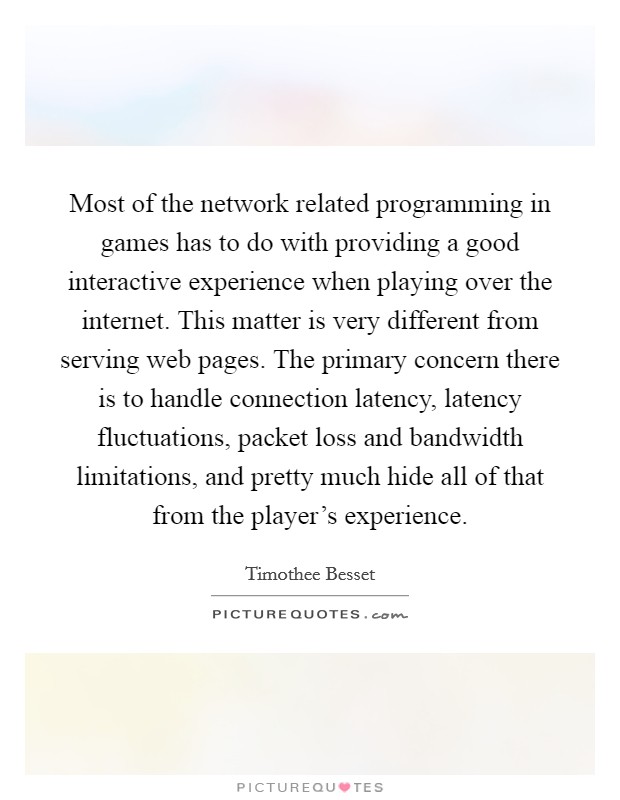 Most of the network related programming in games has to do with providing a good interactive experience when playing over the internet. This matter is very different from serving web pages. The primary concern there is to handle connection latency, latency fluctuations, packet loss and bandwidth limitations, and pretty much hide all of that from the player's experience Picture Quote #1