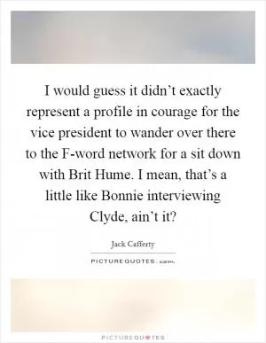 I would guess it didn’t exactly represent a profile in courage for the vice president to wander over there to the F-word network for a sit down with Brit Hume. I mean, that’s a little like Bonnie interviewing Clyde, ain’t it? Picture Quote #1