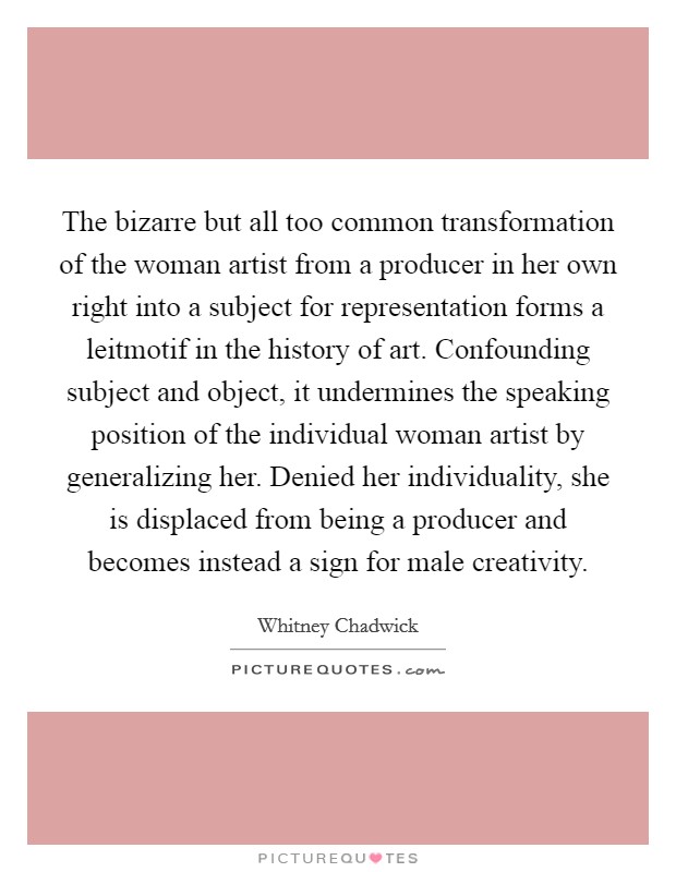 The bizarre but all too common transformation of the woman artist from a producer in her own right into a subject for representation forms a leitmotif in the history of art. Confounding subject and object, it undermines the speaking position of the individual woman artist by generalizing her. Denied her individuality, she is displaced from being a producer and becomes instead a sign for male creativity Picture Quote #1