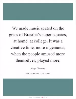 We made music seated on the grass of Brasilia’s super-squares, at home, at college. It was a creative time, more ingenuous, when the people amused more themselves, played more Picture Quote #1