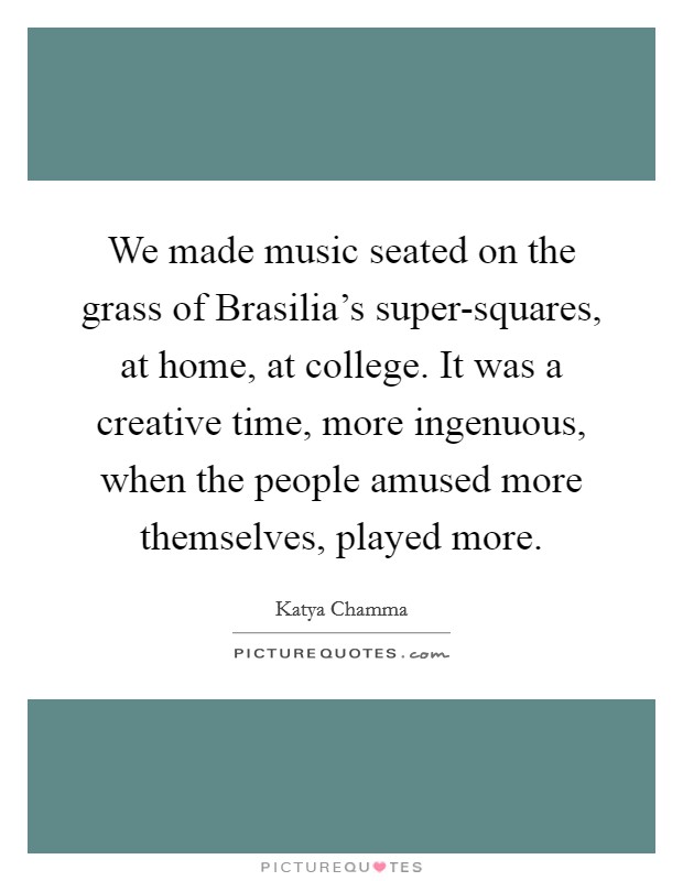 We made music seated on the grass of Brasilia's super-squares, at home, at college. It was a creative time, more ingenuous, when the people amused more themselves, played more Picture Quote #1