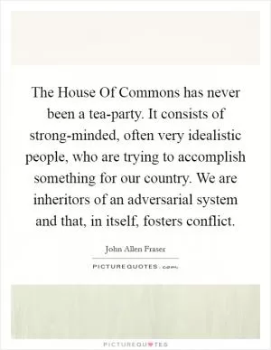 The House Of Commons has never been a tea-party. It consists of strong-minded, often very idealistic people, who are trying to accomplish something for our country. We are inheritors of an adversarial system and that, in itself, fosters conflict Picture Quote #1