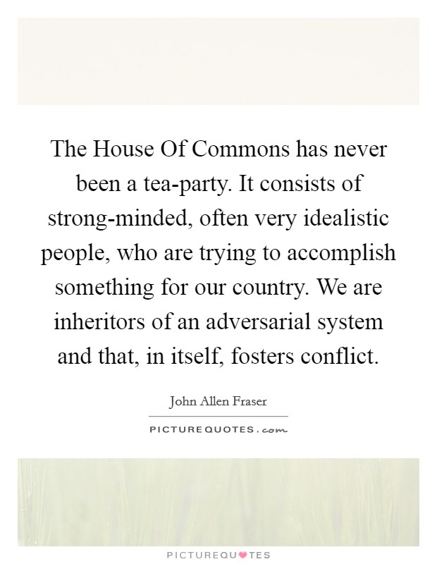 The House Of Commons has never been a tea-party. It consists of strong-minded, often very idealistic people, who are trying to accomplish something for our country. We are inheritors of an adversarial system and that, in itself, fosters conflict Picture Quote #1