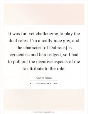 It was fun yet challenging to play the dual roles. I’m a really nice guy, and the character [of Dubious] is egocentric and hard-edged, so I had to pull out the negative aspects of me to attribute to the role Picture Quote #1