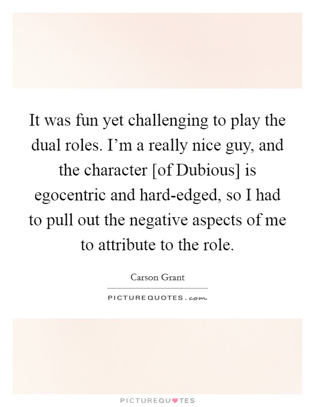 It was fun yet challenging to play the dual roles. I'm a really nice guy, and the character [of Dubious] is egocentric and hard-edged, so I had to pull out the negative aspects of me to attribute to the role Picture Quote #1