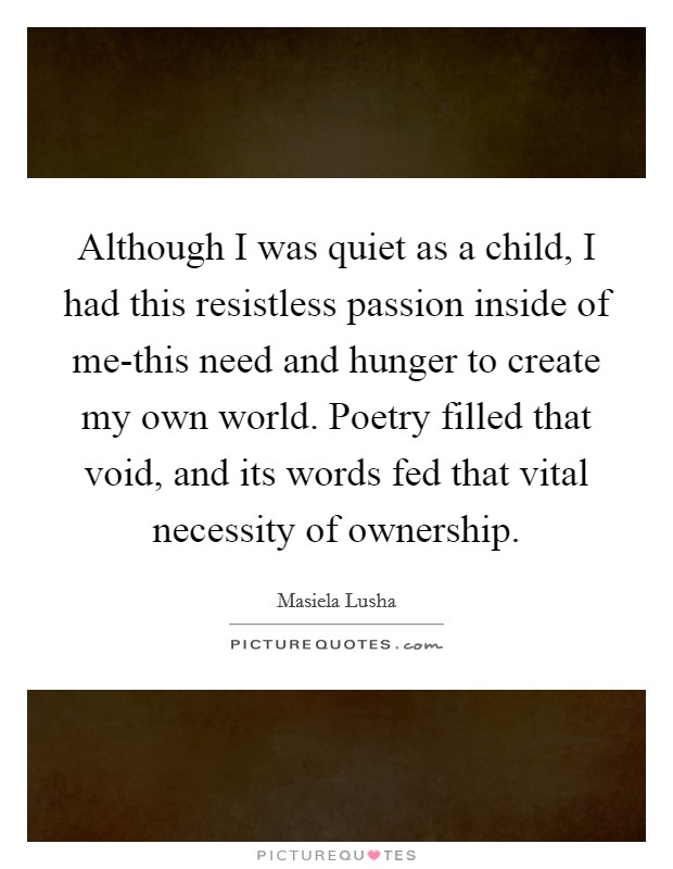Although I was quiet as a child, I had this resistless passion inside of me-this need and hunger to create my own world. Poetry filled that void, and its words fed that vital necessity of ownership Picture Quote #1