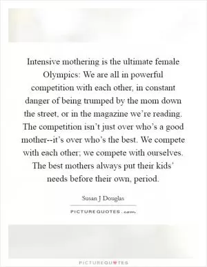 Intensive mothering is the ultimate female Olympics: We are all in powerful competition with each other, in constant danger of being trumped by the mom down the street, or in the magazine we’re reading. The competition isn’t just over who’s a good mother--it’s over who’s the best. We compete with each other; we compete with ourselves. The best mothers always put their kids’ needs before their own, period Picture Quote #1