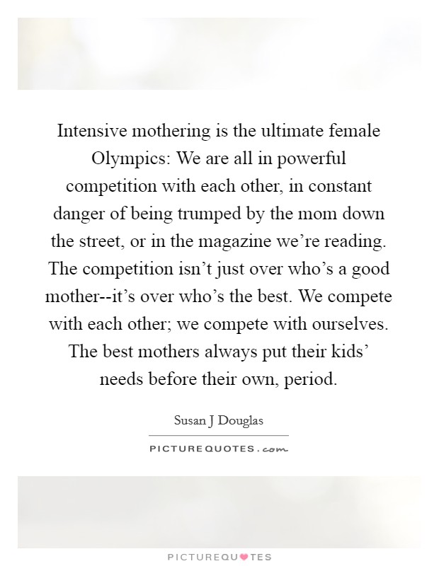 Intensive mothering is the ultimate female Olympics: We are all in powerful competition with each other, in constant danger of being trumped by the mom down the street, or in the magazine we're reading. The competition isn't just over who's a good mother--it's over who's the best. We compete with each other; we compete with ourselves. The best mothers always put their kids' needs before their own, period Picture Quote #1
