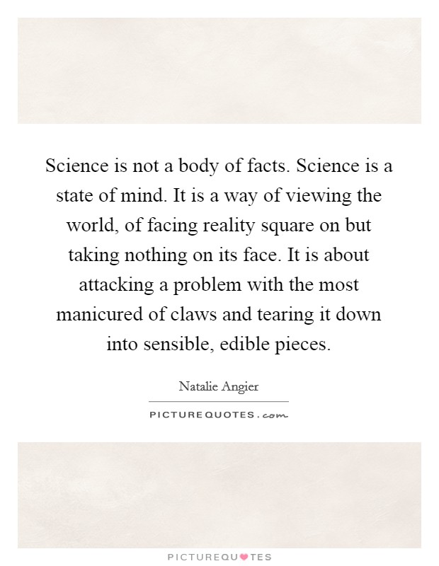 Science is not a body of facts. Science is a state of mind. It is a way of viewing the world, of facing reality square on but taking nothing on its face. It is about attacking a problem with the most manicured of claws and tearing it down into sensible, edible pieces Picture Quote #1