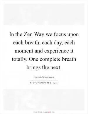 In the Zen Way we focus upon each breath, each day, each moment and experience it totally. One complete breath brings the next Picture Quote #1