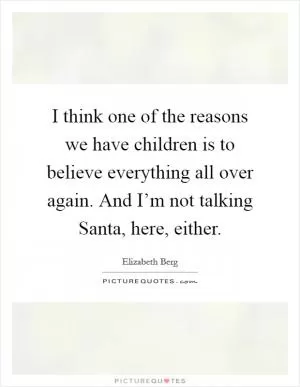 I think one of the reasons we have children is to believe everything all over again. And I’m not talking Santa, here, either Picture Quote #1