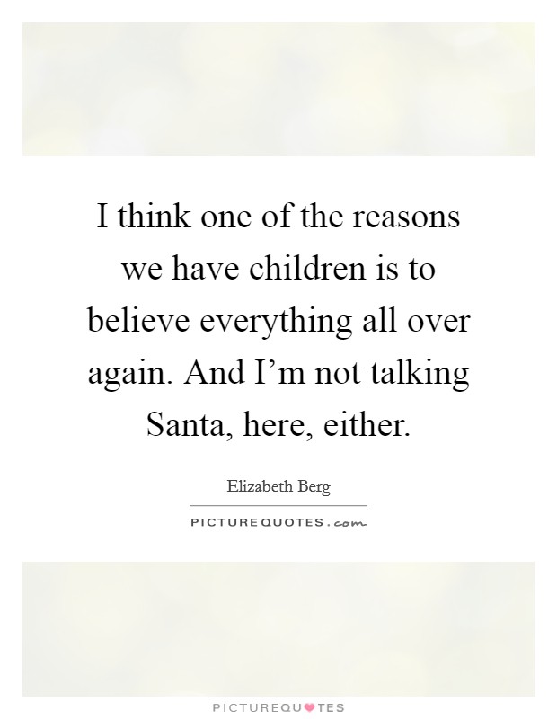 I think one of the reasons we have children is to believe everything all over again. And I'm not talking Santa, here, either Picture Quote #1