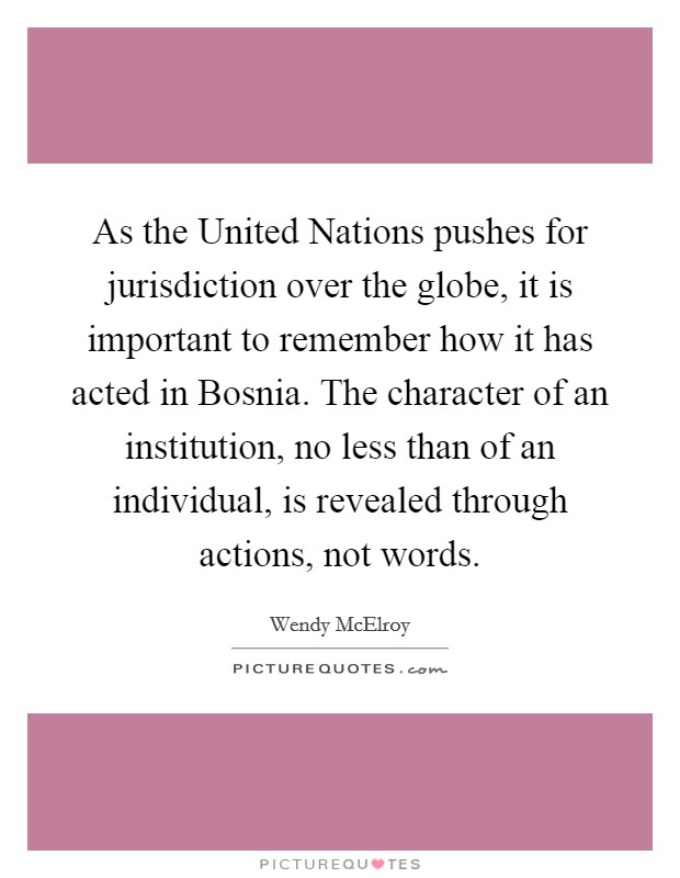 As the United Nations pushes for jurisdiction over the globe, it is important to remember how it has acted in Bosnia. The character of an institution, no less than of an individual, is revealed through actions, not words Picture Quote #1