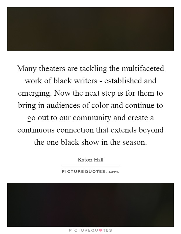 Many theaters are tackling the multifaceted work of black writers - established and emerging. Now the next step is for them to bring in audiences of color and continue to go out to our community and create a continuous connection that extends beyond the one black show in the season Picture Quote #1