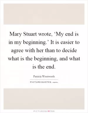 Mary Stuart wrote, ‘My end is in my beginning.’ It is easier to agree with her than to decide what is the beginning, and what is the end Picture Quote #1